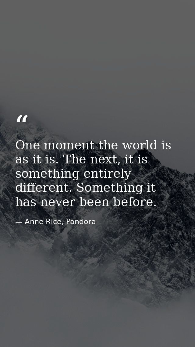 One moment the world is as it is. The next, it is something entirely different. Something it has never been before. — Anne Rice, Pandora