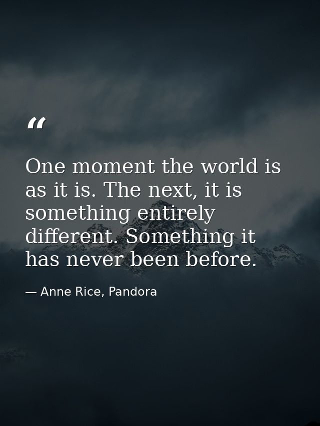 One moment the world is as it is. The next, it is something entirely different. Something it has never been before. — Anne Rice, Pandora