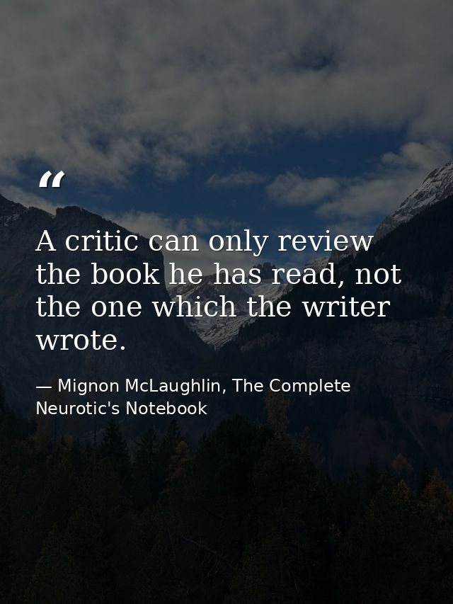 A critic can only review the book he has read, not the one which the writer wrote. — Mignon McLaughlin, The Complete Neurotic's Notebook