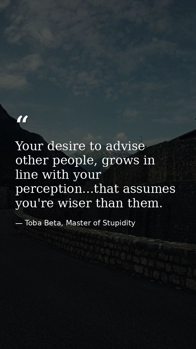 Your desire to advise other people, grows in line with your perception...that assumes you're wiser than them. — Toba Beta, Master of Stupidity