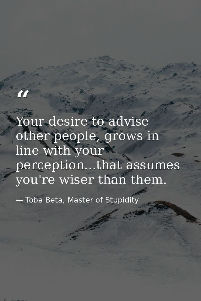 Your desire to advise other people, grows in line with your perception...that assumes you're wiser than them. — Toba Beta, Master of Stupidity