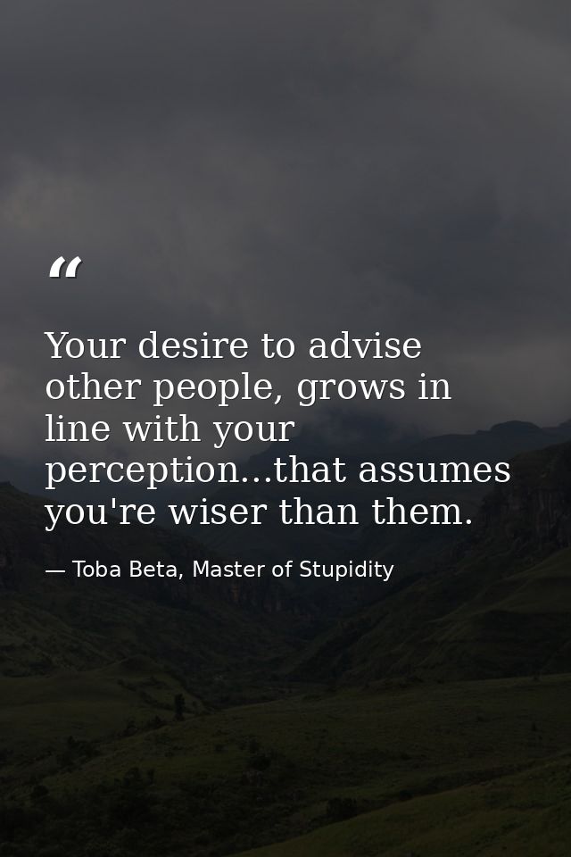 Your desire to advise other people, grows in line with your perception...that assumes you're wiser than them. — Toba Beta, Master of Stupidity