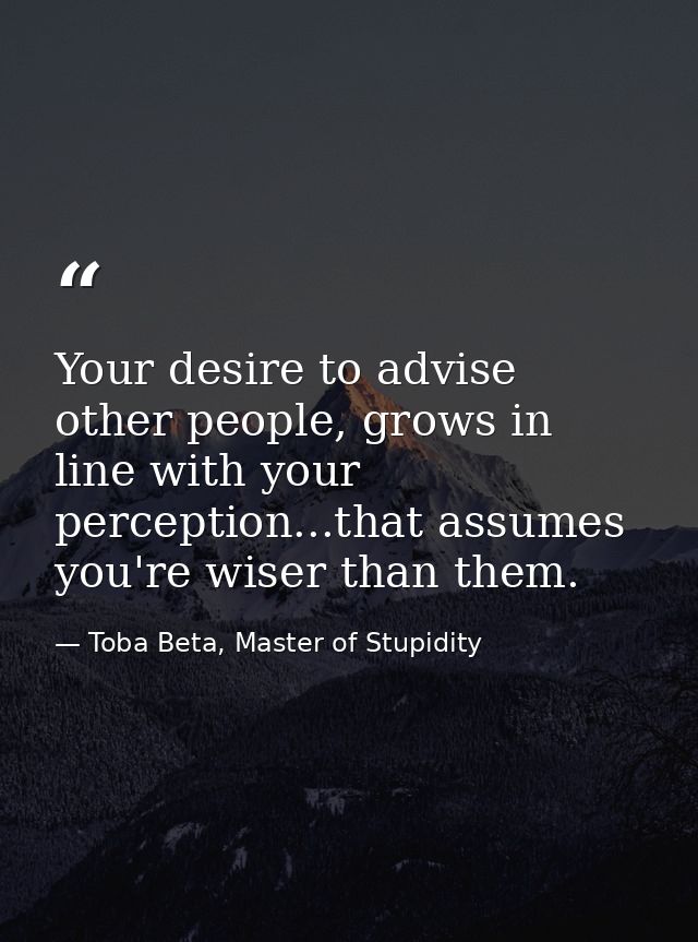 Your desire to advise other people, grows in line with your perception...that assumes you're wiser than them. — Toba Beta, Master of Stupidity