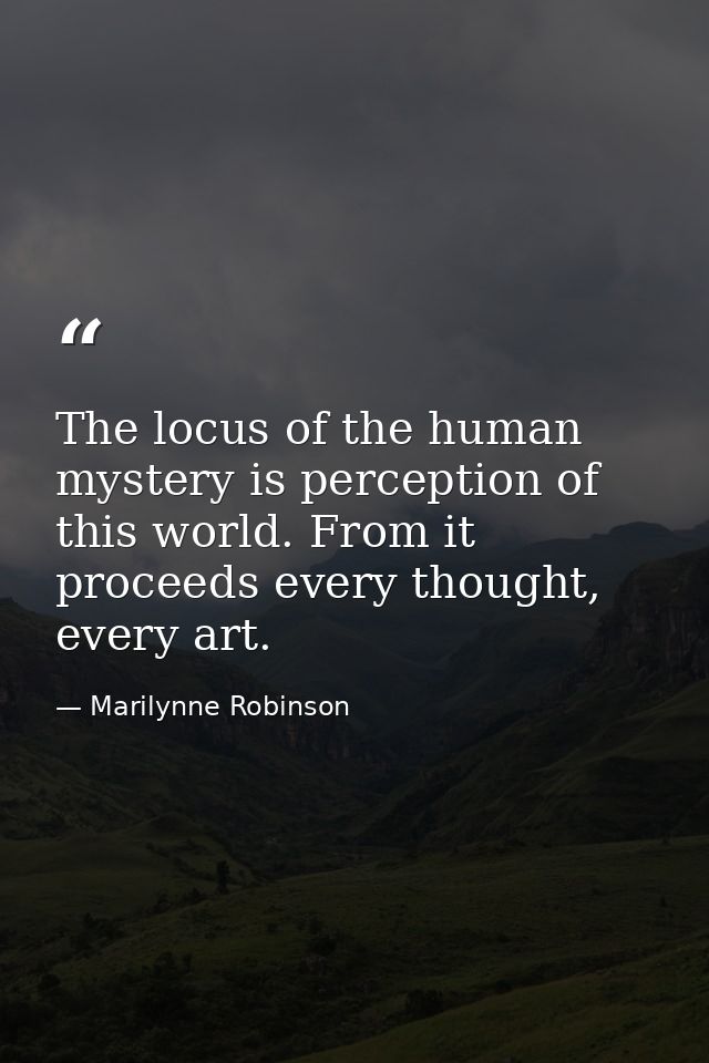 The locus of the human mystery is perception of this world. From it proceeds every thought, every art. — Marilynne Robinson