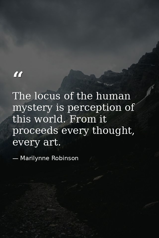 The locus of the human mystery is perception of this world. From it proceeds every thought, every art. — Marilynne Robinson