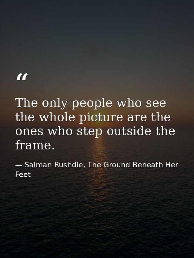 The only people who see the whole picture are the ones who step outside the frame. — Salman Rushdie, The Ground Beneath Her Feet