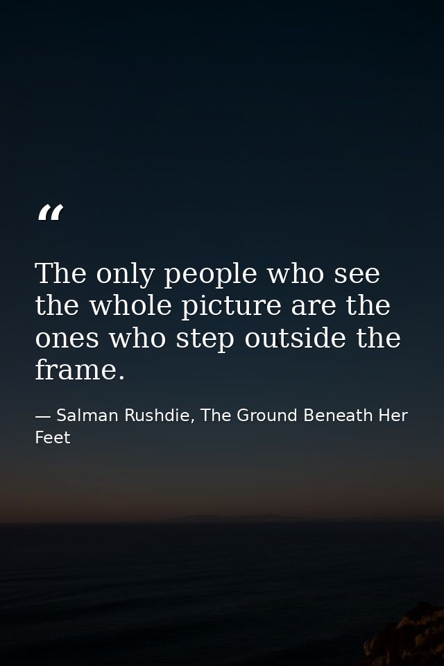 The only people who see the whole picture are the ones who step outside the frame. — Salman Rushdie, The Ground Beneath Her Feet