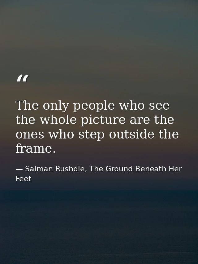 The only people who see the whole picture are the ones who step outside the frame. — Salman Rushdie, The Ground Beneath Her Feet