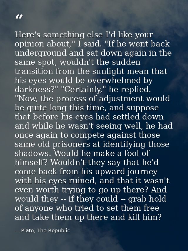 Here's something else I'd like your opinion about," I said. "If he went back underground and sat down again in the same  — Plato, The Republic
