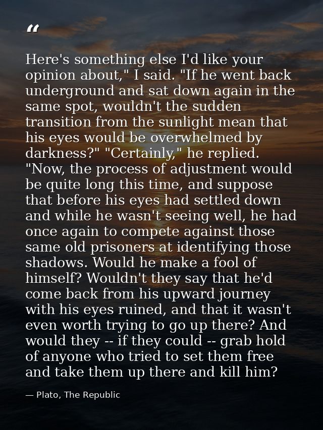 Here's something else I'd like your opinion about," I said. "If he went back underground and sat down again in the same  — Plato, The Republic