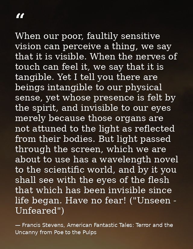 When our poor, faultily sensitive vision can perceive a thing, we say that it is visible. When the nerves of touch can f — Francis Stevens, American Fantastic Tales: Terror and the Uncanny from Poe to the Pulps