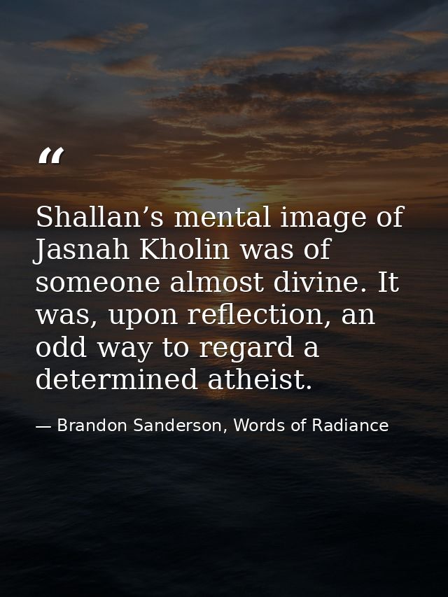 Shallan’s mental image of Jasnah Kholin was of someone almost divine. It was, upon reflection, an odd way to regard a de — Brandon Sanderson, Words of Radiance