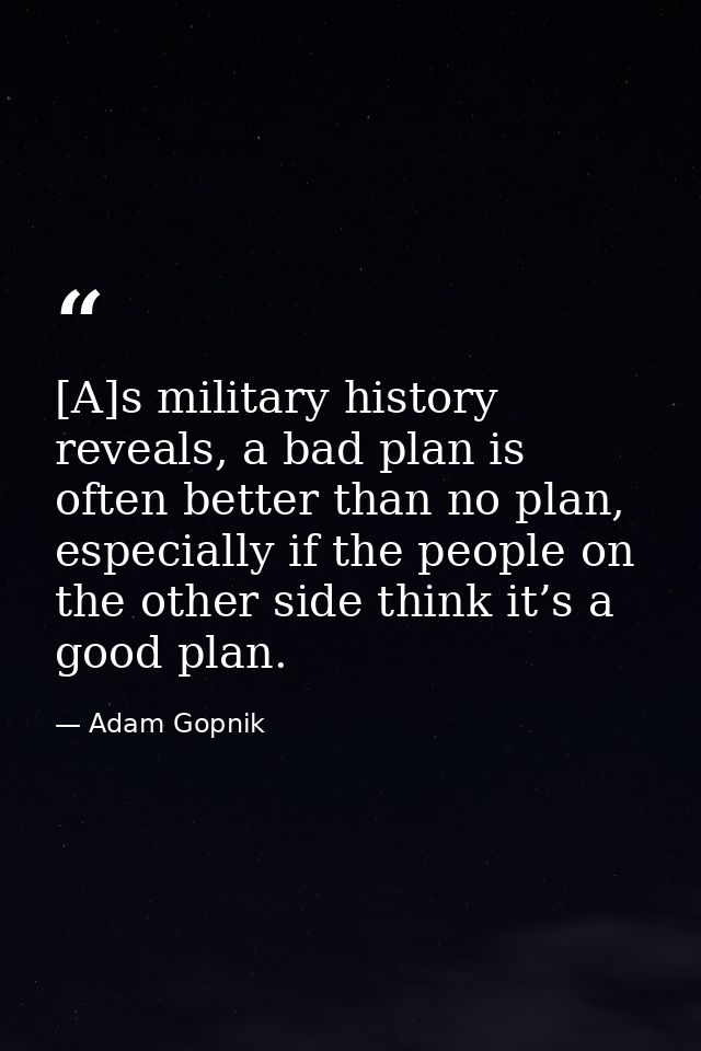 [A]s military history reveals, a bad plan is often better than no plan, especially if the people on the other side think — Adam Gopnik