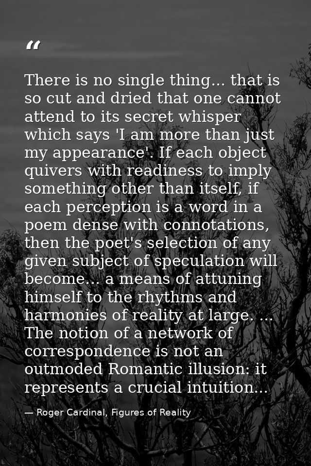 There is no single thing... that is so cut and dried that one cannot attend to its secret whisper which says 'I am more  — Roger Cardinal, Figures of Reality