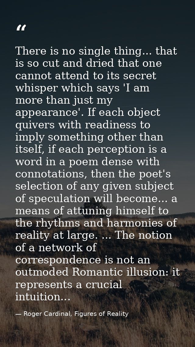 There is no single thing... that is so cut and dried that one cannot attend to its secret whisper which says 'I am more  — Roger Cardinal, Figures of Reality