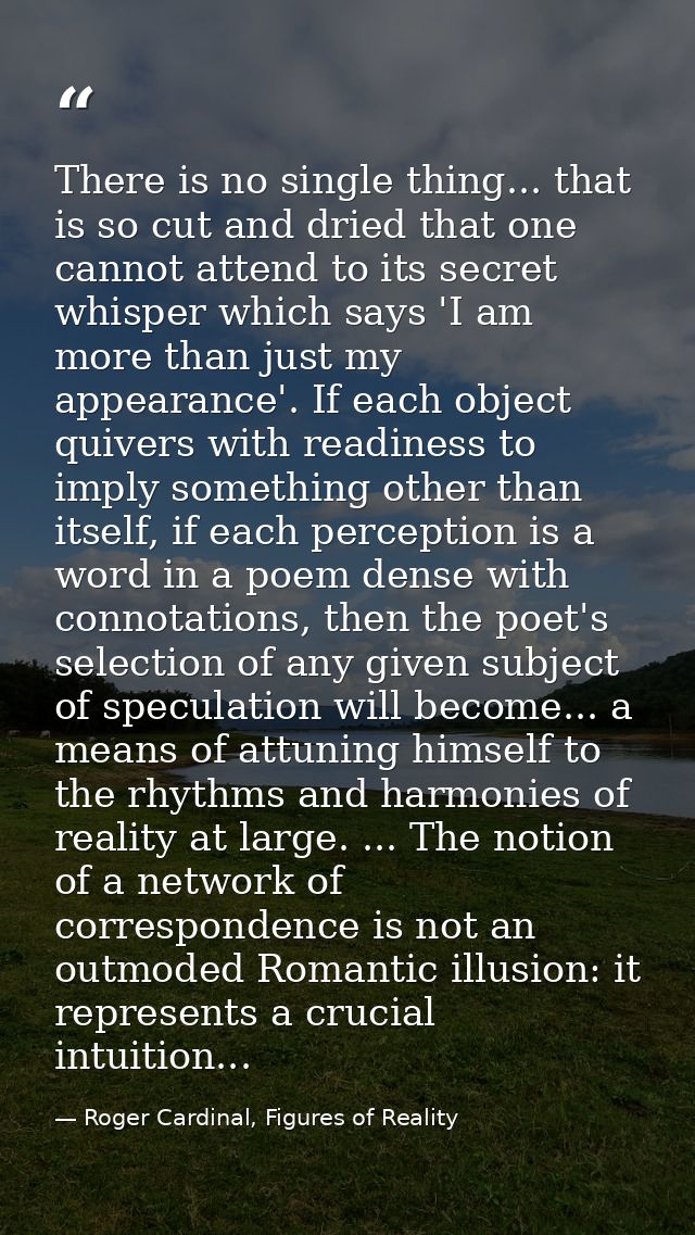 There is no single thing... that is so cut and dried that one cannot attend to its secret whisper which says 'I am more  — Roger Cardinal, Figures of Reality