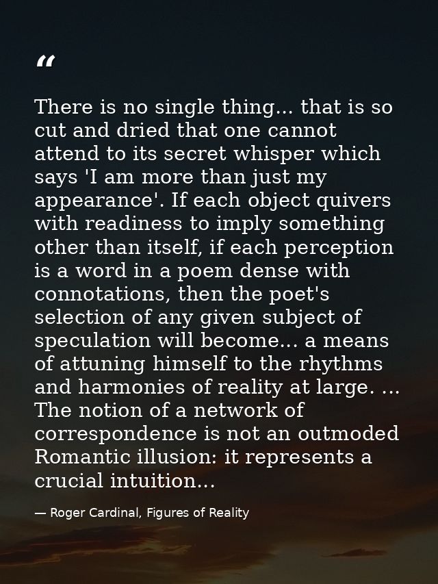 There is no single thing... that is so cut and dried that one cannot attend to its secret whisper which says 'I am more  — Roger Cardinal, Figures of Reality