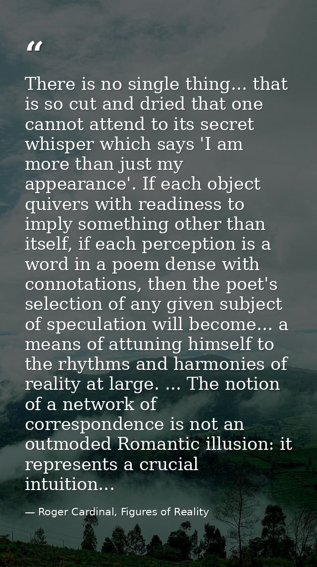 There is no single thing... that is so cut and dried that one cannot attend to its secret whisper which says 'I am more  — Roger Cardinal, Figures of Reality