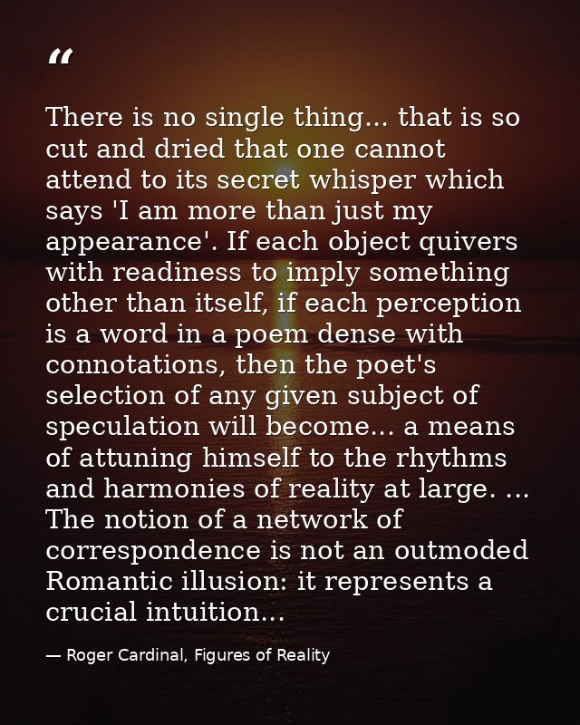 There is no single thing... that is so cut and dried that one cannot attend to its secret whisper which says 'I am more  — Roger Cardinal, Figures of Reality