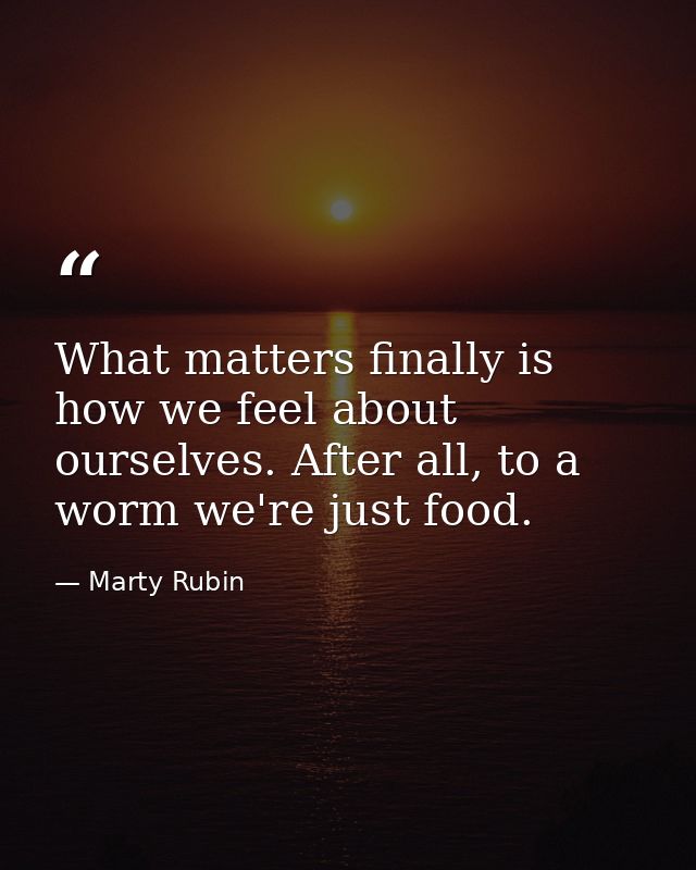What matters finally is how we feel about ourselves. After all, to a worm we're just food. — Marty Rubin