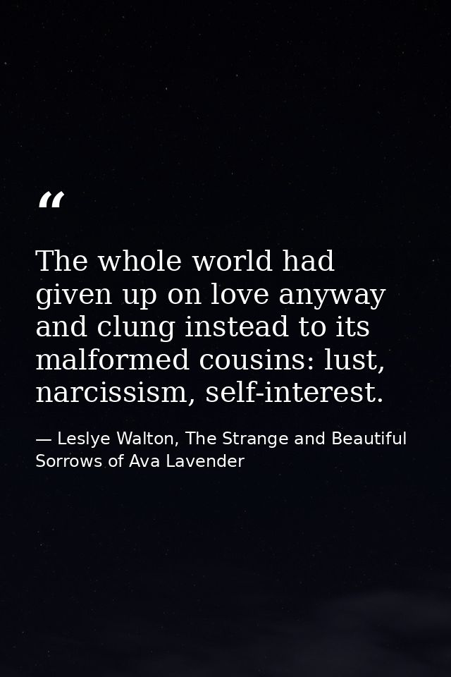 The whole world had given up on love anyway and clung instead to its malformed cousins: lust, narcissism, self-interest. — Leslye Walton, The Strange and Beautiful Sorrows of Ava Lavender