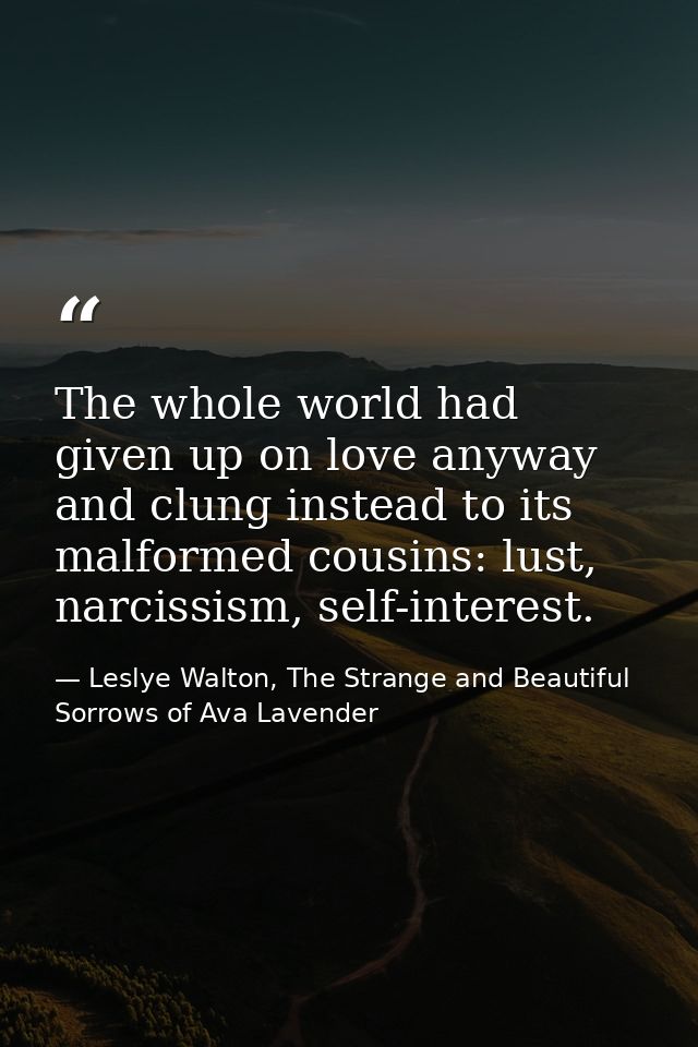 The whole world had given up on love anyway and clung instead to its malformed cousins: lust, narcissism, self-interest. — Leslye Walton, The Strange and Beautiful Sorrows of Ava Lavender