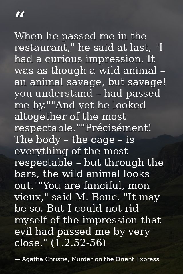 When he passed me in the restaurant," he said at last, "I had a curious impression. It was as though a wild animal – an  — Agatha Christie, Murder on the Orient Express