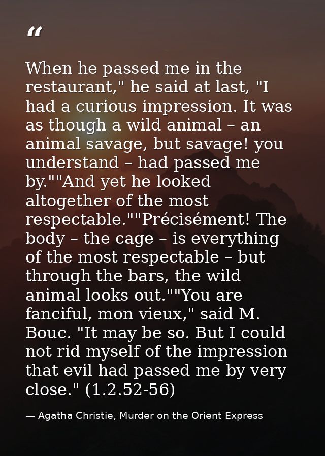 When he passed me in the restaurant," he said at last, "I had a curious impression. It was as though a wild animal – an  — Agatha Christie, Murder on the Orient Express