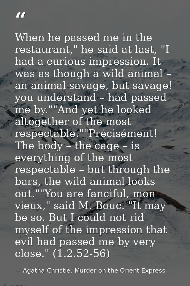 When he passed me in the restaurant," he said at last, "I had a curious impression. It was as though a wild animal – an  — Agatha Christie, Murder on the Orient Express