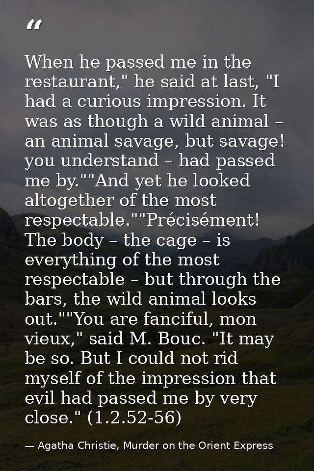 When he passed me in the restaurant," he said at last, "I had a curious impression. It was as though a wild animal – an  — Agatha Christie, Murder on the Orient Express