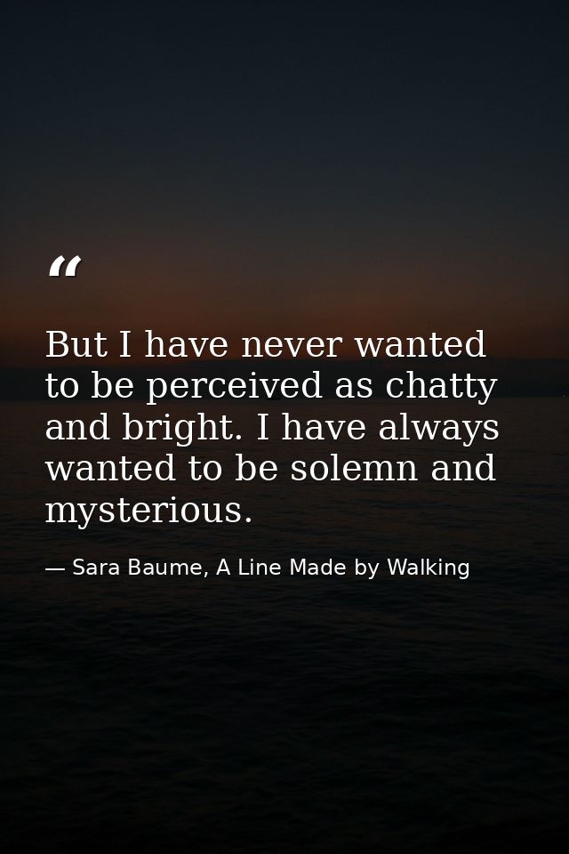 But I have never wanted to be perceived as chatty and bright. I have always wanted to be solemn and mysterious. — Sara Baume, A Line Made by Walking