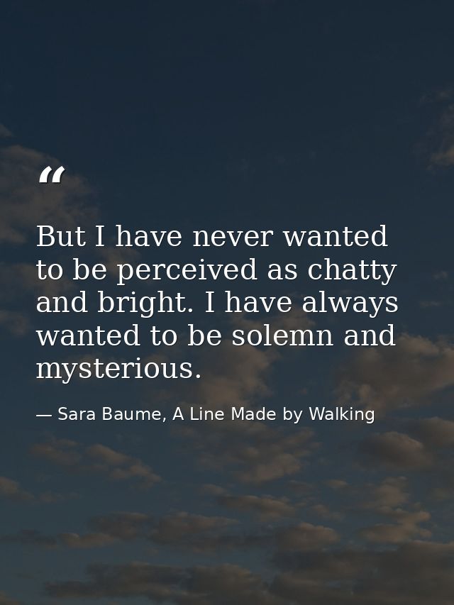 But I have never wanted to be perceived as chatty and bright. I have always wanted to be solemn and mysterious. — Sara Baume, A Line Made by Walking