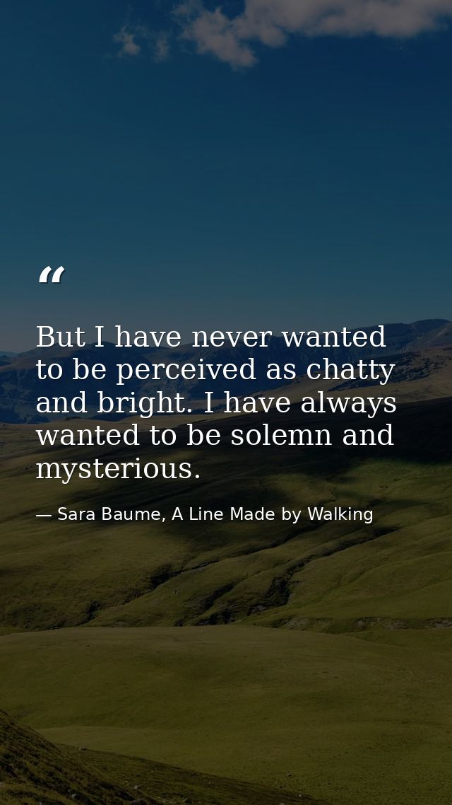 But I have never wanted to be perceived as chatty and bright. I have always wanted to be solemn and mysterious. — Sara Baume, A Line Made by Walking