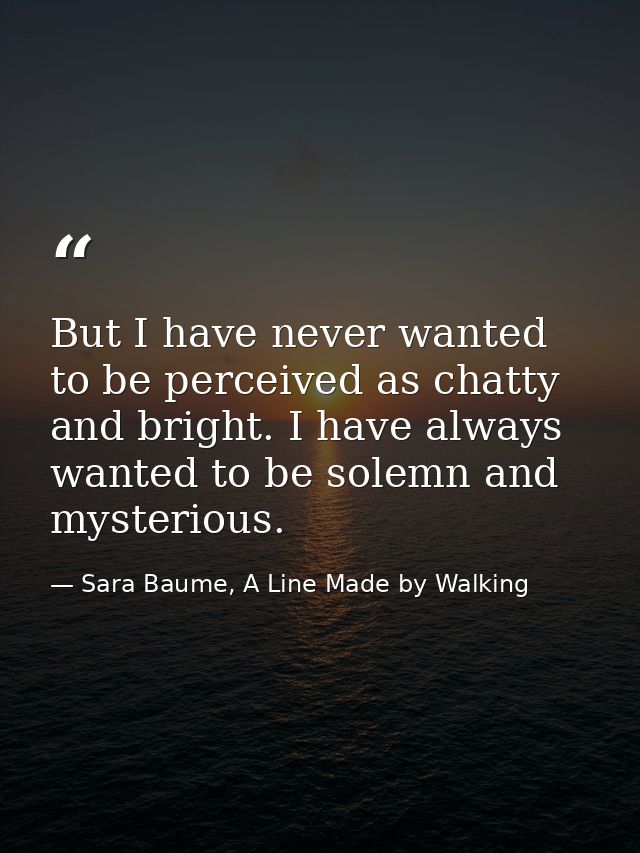 But I have never wanted to be perceived as chatty and bright. I have always wanted to be solemn and mysterious. — Sara Baume, A Line Made by Walking