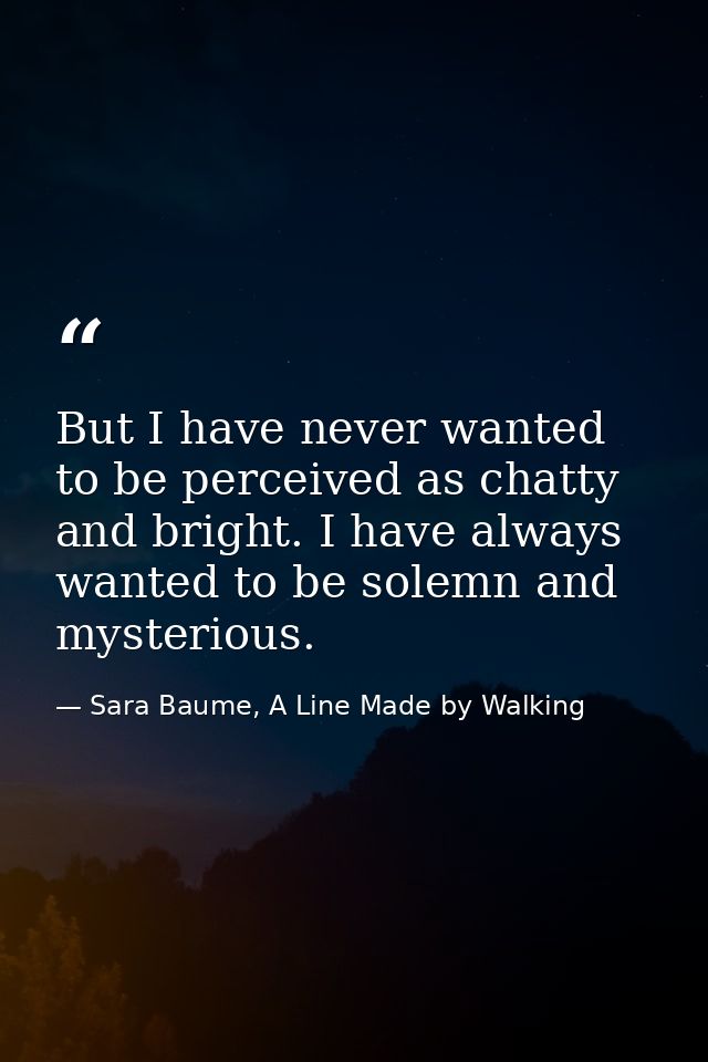 But I have never wanted to be perceived as chatty and bright. I have always wanted to be solemn and mysterious. — Sara Baume, A Line Made by Walking