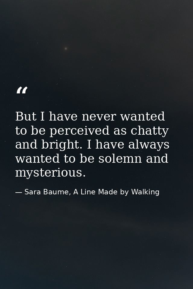 But I have never wanted to be perceived as chatty and bright. I have always wanted to be solemn and mysterious. — Sara Baume, A Line Made by Walking