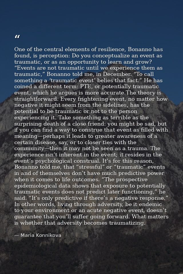 One of the central elements of resilience, Bonanno has found, is perception: Do you conceptualize an event as traumatic, — Maria Konnikova