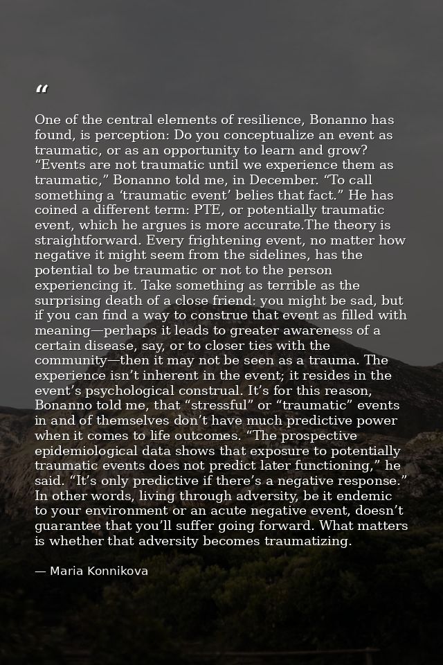 One of the central elements of resilience, Bonanno has found, is perception: Do you conceptualize an event as traumatic, — Maria Konnikova
