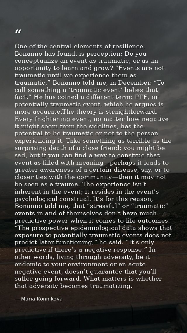 One of the central elements of resilience, Bonanno has found, is perception: Do you conceptualize an event as traumatic, — Maria Konnikova
