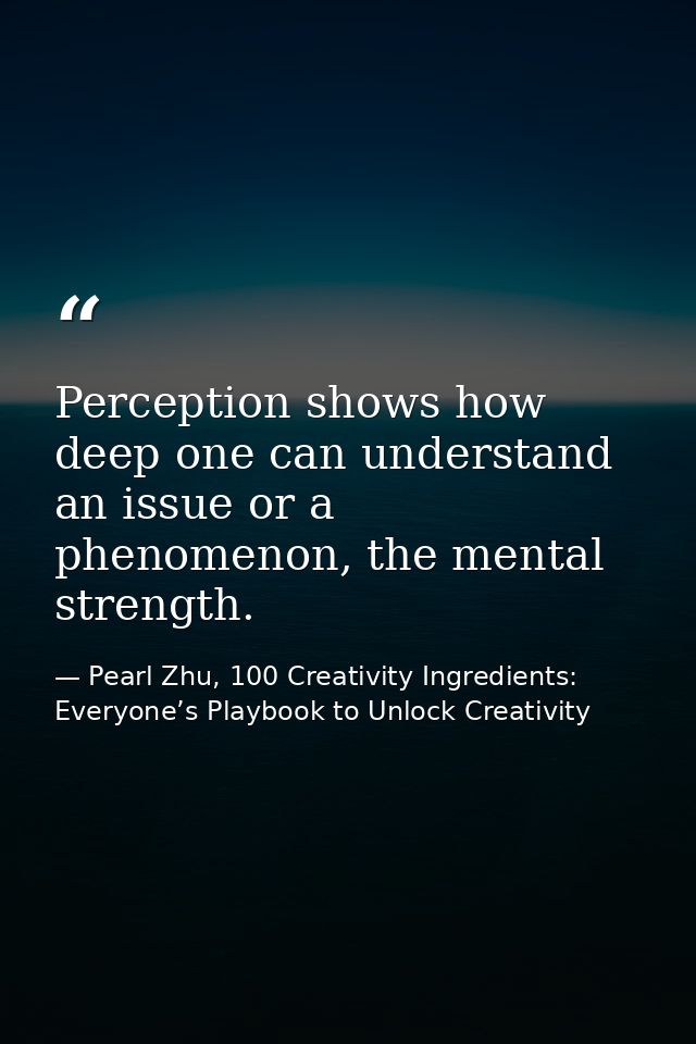 Perception shows how deep one can understand an issue or a phenomenon, the mental strength. — Pearl Zhu, 100 Creativity Ingredients: Everyone’s Playbook to Unlock Creativity