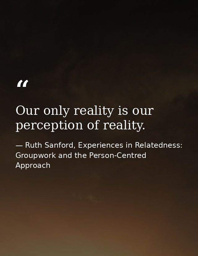 Our only reality is our perception of reality. — Ruth Sanford, Experiences in Relatedness: Groupwork and the Person-Centred Approach