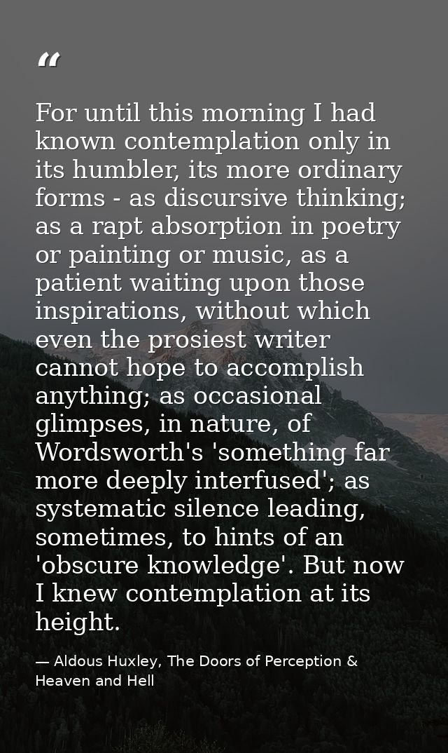 For until this morning I had known contemplation only in its humbler, its more ordinary forms - as discursive thinking;  — Aldous Huxley, The Doors of Perception & Heaven and Hell