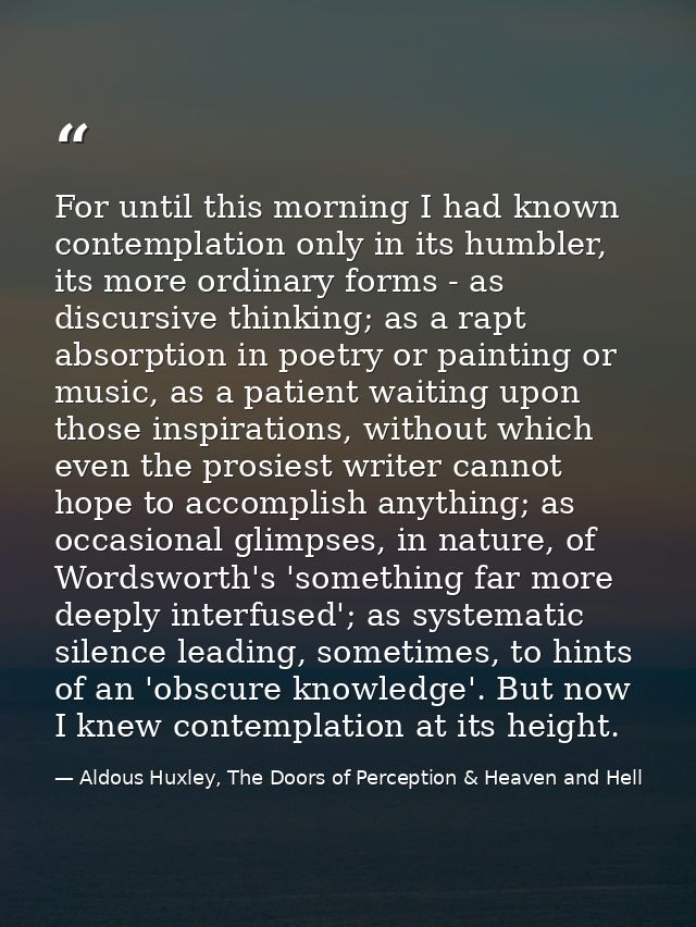 For until this morning I had known contemplation only in its humbler, its more ordinary forms - as discursive thinking;  — Aldous Huxley, The Doors of Perception & Heaven and Hell