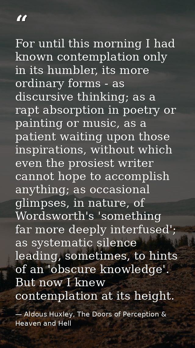 For until this morning I had known contemplation only in its humbler, its more ordinary forms - as discursive thinking;  — Aldous Huxley, The Doors of Perception & Heaven and Hell