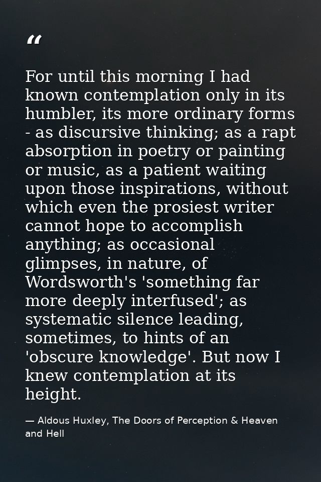For until this morning I had known contemplation only in its humbler, its more ordinary forms - as discursive thinking;  — Aldous Huxley, The Doors of Perception & Heaven and Hell