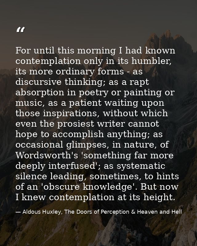 For until this morning I had known contemplation only in its humbler, its more ordinary forms - as discursive thinking;  — Aldous Huxley, The Doors of Perception & Heaven and Hell