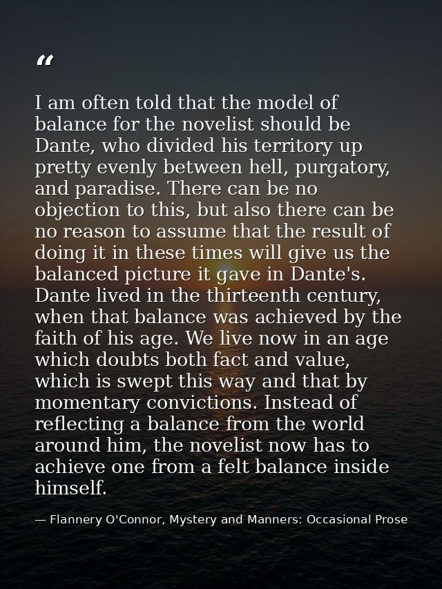 I am often told that the model of balance for the novelist should be Dante, who divided his territory up pretty evenly b — Flannery O'Connor, Mystery and Manners: Occasional Prose