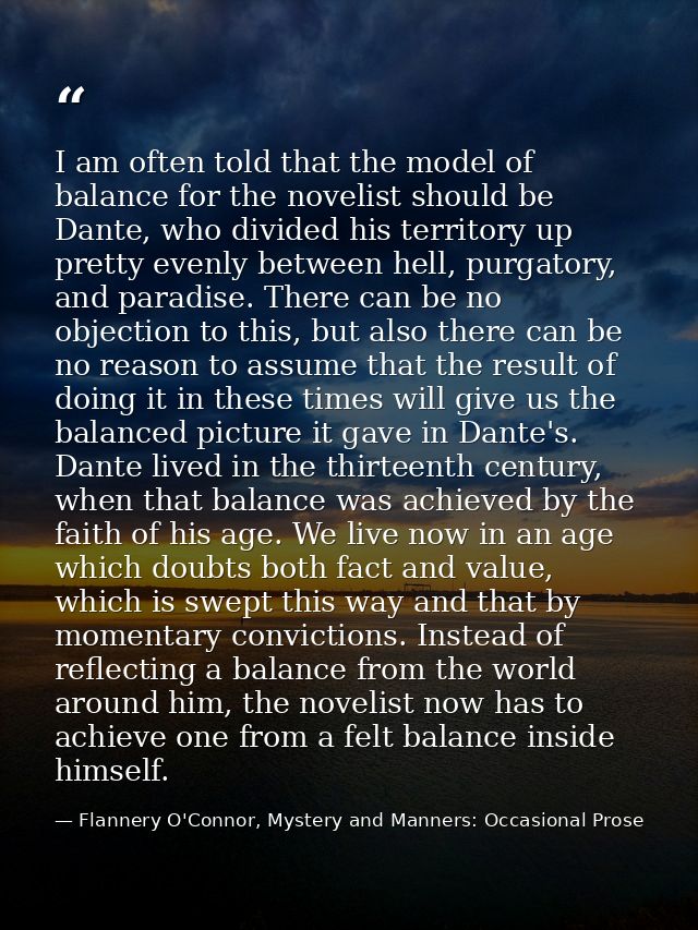 I am often told that the model of balance for the novelist should be Dante, who divided his territory up pretty evenly b — Flannery O'Connor, Mystery and Manners: Occasional Prose