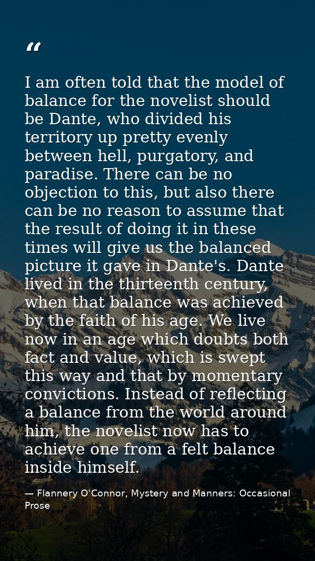I am often told that the model of balance for the novelist should be Dante, who divided his territory up pretty evenly b — Flannery O'Connor, Mystery and Manners: Occasional Prose