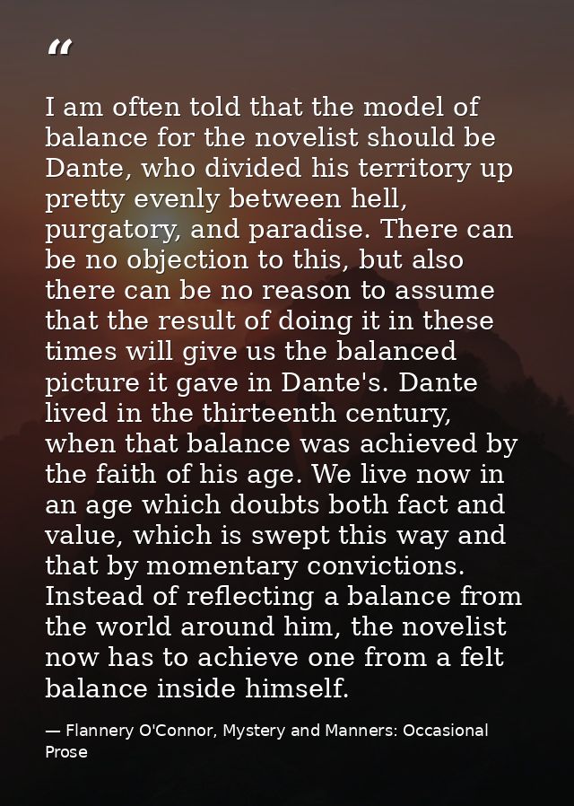 I am often told that the model of balance for the novelist should be Dante, who divided his territory up pretty evenly b — Flannery O'Connor, Mystery and Manners: Occasional Prose